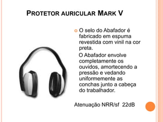 PROTETOR AURICULAR MARK V
 O selo do Abafador é
fabricado em espuma
revestida com vinil na cor
preta.
O Abafador envolve
completamente os
ouvidos, amortecendo a
pressão e vedando
uniformemente as
conchas junto a cabeça
do trabalhador.
Atenuação NRR/sf 22dB
 