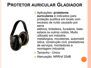 PROTETOR AURICULAR GLADIADOR
 Aplicações- protetores
auriculares é indicados para
proteção auditiva em locais com
excesso de ruído causado por
serra
elétrica, britadeira, furadeira, bate-
estaca ou outros ruídos. Muito
utilizado em indústria
metalúrgica, moveleiras, automobil
ística, construção civil, prestadores
de serviços, montadoras e
montagem industrial.
 Tamanho - Único
 Atenuação: NRR/sf 20dB
 