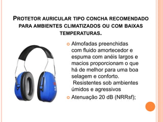 PROTETOR AURICULAR TIPO CONCHA RECOMENDADO
PARA AMBIENTES CLIMATIZADOS OU COM BAIXAS
TEMPERATURAS.
 Almofadas preenchidas
com fluido amortecedor e
espuma com anéis largos e
macios proporcionam o que
há de melhor para uma boa
selagem e conforto.
Resistentes sob ambientes
úmidos e agressivos
 Atenuação 20 dB (NRRsf);
 
