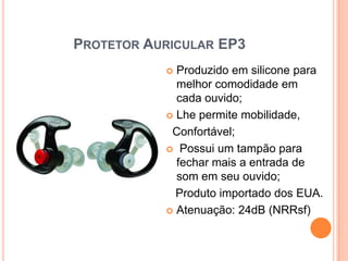 PROTETOR AURICULAR EP3
 Produzido em silicone para
melhor comodidade em
cada ouvido;
 Lhe permite mobilidade,
Confortável;
 Possui um tampão para
fechar mais a entrada de
som em seu ouvido;
Produto importado dos EUA.
 Atenuação: 24dB (NRRsf)
 