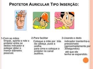 PROTETOR AURICULAR TIPO INSERÇÃO:
1-Com as mãos
limpas, aperte e role o
protetor entre os
dedos indicador e
polegar obter o
menor diâmetro
possível.
2-Para facilitar
Coloque a mão por trás
da cabeça, puxe a
orelha
para cima e coloque o
protetor no canal
auditivo.
3-Usando o dedo
indicador mantenha-o
pressionado
(aproximadamente por
30segundos)
até que ele
tenha se expandido.
 