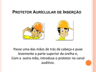 PROTETOR AURÍCLULAR DE INSERÇÃO
Passe uma das mãos de trás da cabeça e puxe
levemente a parte superior da orelha e,
Com a outra mão, introduza o protetor no canal
auditivo.
 