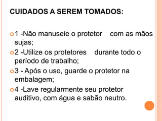 CUIDADOS A SEREM TOMADOS:
1 -Não manuseie o protetor com as mãos
sujas;
2 -Utilize os protetores durante todo o
período de trabalho;
3 - Após o uso, guarde o protetor na
embalagem;
4 -Lave regularmente seu protetor
auditivo, com água e sabão neutro.
 
