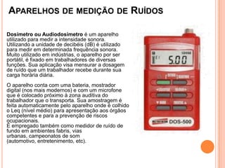 APARELHOS DE MEDIÇÃO DE RUÍDOS
Dosímetro ou Audiodosímetro é um aparelho
utilizado para medir a intensidade sonora.
Utilizando a unidade de decibéis (dB) é utilizado
para medir em determinada frequência sonora.
Muito utilizado em indústrias, o aparelho por ser
portátil, é fixado em trabalhadores de diversas
funções. Sua aplicação visa mensurar a dosagem
de ruído que um trabalhador recebe durante sua
carga horária diária.
O aparelho conta com uma bateria, mostrador
digital (nos mais modernos) e com um microfone
que é colocado próximo à zona auditiva do
trabalhador que o transporta. Sua amostragem é
feita automaticamente pelo aparelho onde é colhido
o Leq (nível médio) para apresentação aos órgãos
competentes e para a prevenção de riscos
ocupacionais.
É empregado também como medidor de ruído de
fundo em ambientes fabris, vias
urbanas, campeonatos de som
(automotivo, entretenimento, etc).
 