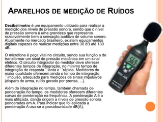 Decibelímetro é um equipamento utilizado para realizar a
medição dos níveis de pressão sonora, sendo que o nível
de pressão sonora é uma grandeza que representa
razoavelmente bem a sensação auditiva de volume sonoro.
Atualmente no mercado brasileiro, existem equipamentos
digitais capazes de realizar medições entre 30 dB até 130
dB.
O microfone é peça vital no circuito, sendo sua função a de
transformar um sinal de pressão mecânica em um sinal
elétrico. O circuito integrador do medidor deve oferecer
diferentes tempos de integração, no mínimo tempo de
integração de resposta ``lenta e ``rápida. Medidores de
maior qualidade oferecem ainda o tempo de integração
``impulso, adequado para medições de sinais impulsivos
(disparo de arma, ruído gerado por prensa, ...).
Além da integração no tempo, também chamada de
ponderação no tempo, os medidores oferecem diferentes
curvas de ponderação na frequência. A ponderação A é a
mais utilizada, dando origem a níveis de pressão sonora
ponderados em A. Para indicar que foi aplicada a
ponderação A usa-se a pseudounidade dB(A).
APARELHOS DE MEDIÇÃO DE RUÍDOS
 