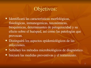 Objetivos: Identificará las características morfológicas, fisiológicas, inmunogenicas, taxonómicas,  bioquímicas, determinantes de patogenicidad y su efecto sobre el huésped, así como las patologías que provocan. Distinguirá los aspectos epidemiológicos de las infecciones. Señalará los métodos microbiológicos de diagnóstico. Iniciará las medidas preventivas y el tratamiento. 