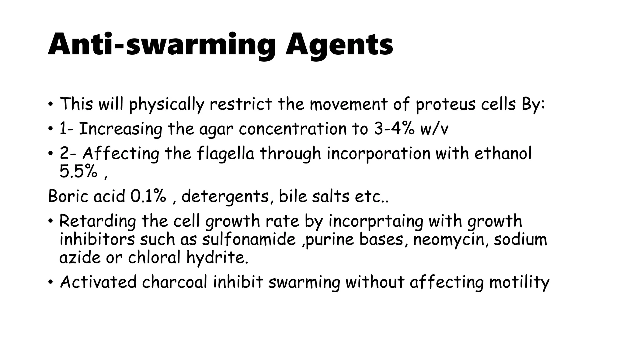 Anti-swarming Agents
• This will physically restrict the movement of proteus cells By:
• 1- Increasing the agar concentration to 3-4% w/v
• 2- Affecting the flagella through incorporation with ethanol
5.5% ,
Boric acid 0.1% , detergents, bile salts etc..
• Retarding the cell growth rate by incorprtaing with growth
inhibitors such as sulfonamide ,purine bases, neomycin, sodium
azide or chloral hydrite.
• Activated charcoal inhibit swarming without affecting motility
 