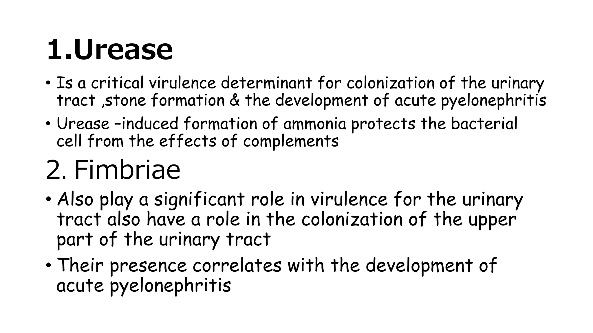 1.Urease
• Is a critical virulence determinant for colonization of the urinary
tract ,stone formation & the development of acute pyelonephritis
• Urease –induced formation of ammonia protects the bacterial
cell from the effects of complements
2. Fimbriae
• Also play a significant role in virulence for the urinary
tract also have a role in the colonization of the upper
part of the urinary tract
• Their presence correlates with the development of
acute pyelonephritis
 