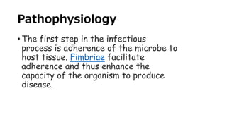 Pathophysiology
• The first step in the infectious
process is adherence of the microbe to
host tissue. Fimbriae facilitate
adherence and thus enhance the
capacity of the organism to produce
disease.
 