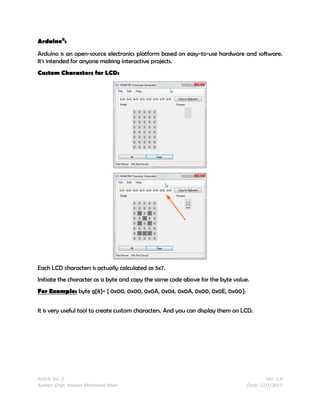 Article No: 3 Ver: 1.0
Author: Engr. Hassan Mehmood Khan Date: 17/1/2017
Arduinoii
:
Arduino is an open-source electronics platform based on easy-to-use hardware and software.
It's intended for anyone making interactive projects.
Custom Characters for LCD:
Each LCD characters is actually calculated as 5x7.
Initiate the character as a byte and copy the same code above for the byte value.
For Example: byte g[8]= { 0x00, 0x00, 0x0A, 0x04, 0x0A, 0x00, 0x0E, 0x00};
It is very useful tool to create custom characters. And you can display them on LCD.
 
