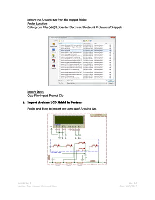 Article No: 3 Ver: 1.0
Author: Engr. Hassan Mehmood Khan Date: 17/1/2017
Import the Arduino 328 from the snippet folder:
Folder Location:
C:Program Files (x86)Labcenter ElectronicsProteus 8 ProfessionalSnippets
Import Steps:
Goto File>Import Project Clip
3. Import Arduino LCD Shield in Proteus:
Folder and Steps to import are same as of Arduino 328.
 