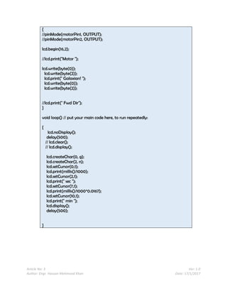Article No: 3 Ver: 1.0
Author: Engr. Hassan Mehmood Khan Date: 17/1/2017
{
//pinMode(motorPin1, OUTPUT);
//pinMode(motorPin2, OUTPUT);
lcd.begin(16,2);
//lcd.print("Motor ");
lcd.write(byte(0));
lcd.write(byte(2));
lcd.print(" Galaxian! ");
lcd.write(byte(0));
lcd.write(byte(2));
//lcd.print(" Fwd Dir");
}
void loop() // put your main code here, to run repeatedly:
{
lcd.noDisplay();
delay(500);
// lcd.clear();
// lcd.display();
lcd.createChar(0, g);
lcd.createChar(2, n);
lcd.setCursor(0,1);
lcd.print(millis()/1000);
lcd.setCursor(2,1);
lcd.print(" sec ");
lcd.setCursor(7,1);
lcd.print(millis()/1000*0.0167);
lcd.setCursor(10,1);
lcd.print(" min ");
lcd.display();
delay(500);
}
 