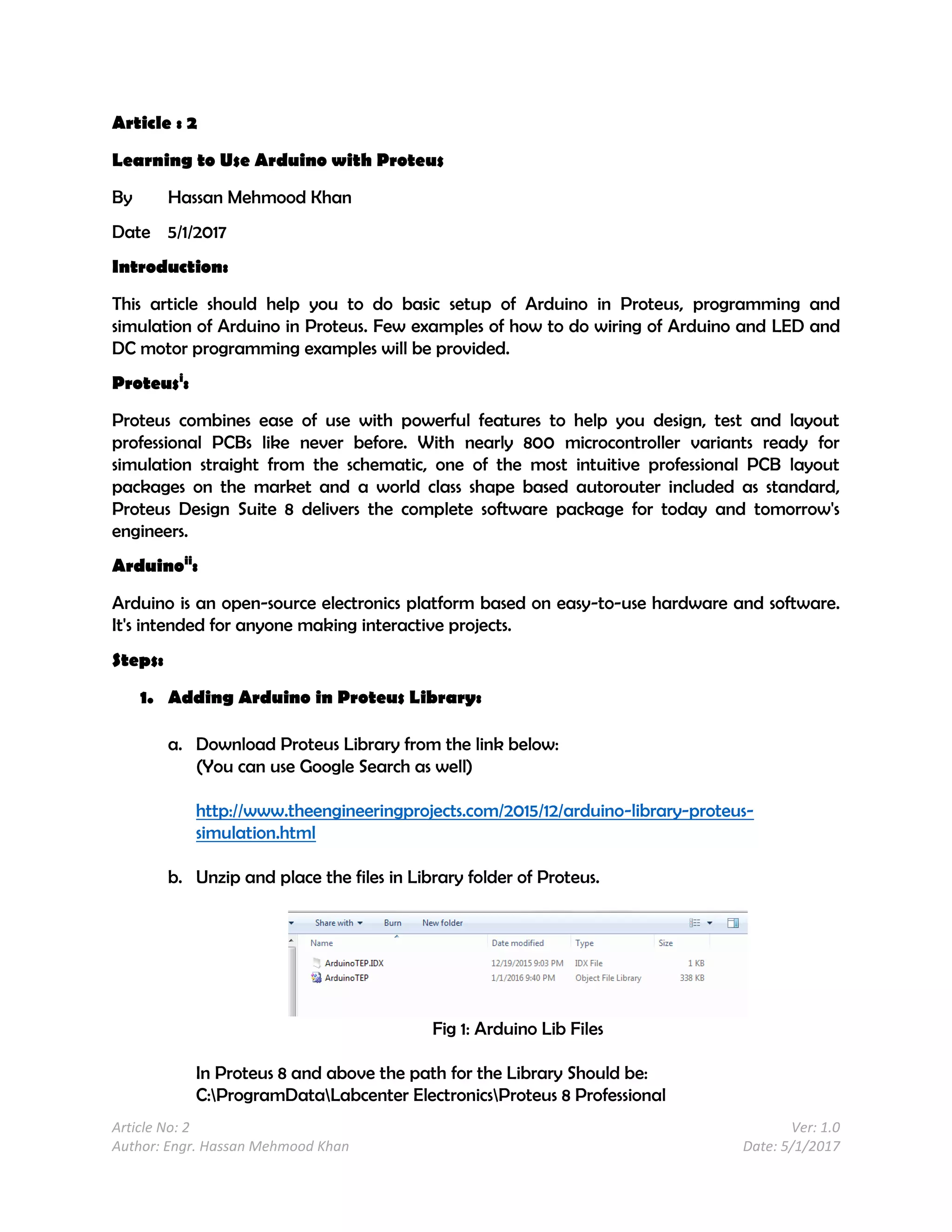 Article No: 2 Ver: 1.0
Author: Engr. Hassan Mehmood Khan Date: 5/1/2017
Article : 2
Learning to Use Arduino with Proteus
By Hassan Mehmood Khan
Date 5/1/2017
Introduction:
This article should help you to do basic setup of Arduino in Proteus, programming and
simulation of Arduino in Proteus. Few examples of how to do wiring of Arduino and LED and
DC motor programming examples will be provided.
Proteusi
:
Proteus combines ease of use with powerful features to help you design, test and layout
professional PCBs like never before. With nearly 800 microcontroller variants ready for
simulation straight from the schematic, one of the most intuitive professional PCB layout
packages on the market and a world class shape based autorouter included as standard,
Proteus Design Suite 8 delivers the complete software package for today and tomorrow's
engineers.
Arduinoii
:
Arduino is an open-source electronics platform based on easy-to-use hardware and software.
It's intended for anyone making interactive projects.
Steps:
1. Adding Arduino in Proteus Library:
a. Download Proteus Library from the link below:
(You can use Google Search as well)
http://www.theengineeringprojects.com/2015/12/arduino-library-proteus-
simulation.html
b. Unzip and place the files in Library folder of Proteus.
Fig 1: Arduino Lib Files
In Proteus 8 and above the path for the Library Should be:
C:ProgramDataLabcenter ElectronicsProteus 8 Professional
 