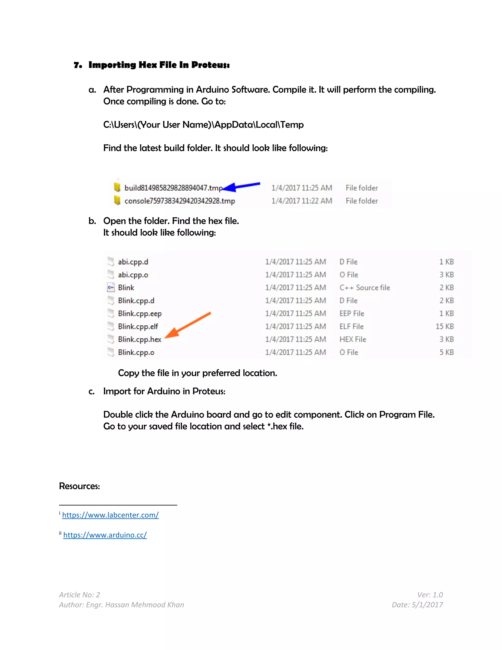Article No: 2 Ver: 1.0
Author: Engr. Hassan Mehmood Khan Date: 5/1/2017
7. Importing Hex File In Proteus:
a. After Programming in Arduino Software. Compile it. It will perform the compiling.
Once compiling is done. Go to:
C:Users(Your User Name)AppDataLocalTemp
Find the latest build folder. It should look like following:
b. Open the folder. Find the hex file.
It should look like following:
Copy the file in your preferred location.
c. Import for Arduino in Proteus:
Double click the Arduino board and go to edit component. Click on Program File.
Go to your saved file location and select *.hex file.
Resources:
i
https://www.labcenter.com/
ii
https://www.arduino.cc/
 