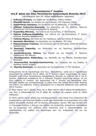  
 
Πρωτεύσαντες Γ΄Λυκείoυ
στη β΄φάση του 23ου Πανελλήνιου Διαγωνισμού Φυσικής 2013
(τα ονόματα των 14 -λόγω ισοβαθμιών- πρώτων)
1. Ευθυμίου Σταύρος, του Σάββα και της Φαίδρας, Ροδίων Παιδεία
2. Μαρούδα Κρινιώ, του Αλεξίου και της Ευθυμίας, ΓΕΛ Λεχαινών Ηλείας
3. Σεργεντάνης Γρηγόριος, του Στυλιανού και της Βασιλικής, 1ο
ΓΕΛ Μίκρας
4. Λάζαρης Ευάγγελος-Διαμιανός, του Δημητρίου και της Ηλιάνας, Πρότυπο
Πειραματικό ΓΕΛ Ευαγγελικής Σχολής Ν. Σμύρνης
5. Κυριακίδης Φίλιππος, του Ιωάννη και της Ζωίτσας, 2ο
ΓΕΛ Σπάρτης
6. Πράπας Ευθύμιος-Αλκιβιάδης, του Ιωάννη και της Αικατερίνης, 2ο
Λύκειο
Κολλέγιο Ανατόλια Θεσσαλονίκης
7. Γαλάνης Μάριος, του Ηλεία και της Τιμόκλειας, Λεόντειο Λύκειο Ν. Σμύρνης
8. Δροσερός Αθανάσιος, του Δημητρίου και της Μαρίας, ΓΕΛ Ιτέας
9. Καραγκιαούρης Γεώργιος, του Στυλιανού και της Βικτωρίας, Ελληνικό Κολλέγιο
Θεσσαλονίκης
10. Θωμάρεϊς Σοφοκλής, του Απόστολου και της Χριστίνας, Εκπαιδευτήρια
Μαντουλίδη
11. Χρυσανθόπουλος Παΐσιος, του Μιχαήλ και της Ειρήνης, 2ο
Πρότυπο
Πειραματικό ΓΕΛ Αθηνών  
12. Παπαδημητρίου Αλέξανδρος, του Αριστείδη και της Μαρίας, Εκπαιδευτήρια
Μαλλιάρα
13. Αναγνωστίδης Σωτήριος-Κωνσταντίνος, του Γεωργίου και της Σοφίας, Α
Αρσάκειο Λύκειο Ψυχικού
14. Θεμελής Βασίλειος, του Δημητρίου και της Ευαγγελίας, 3ο
ΓΕΛ Τρικάλων
Επισημαίνεται ότι οι περισσότεροι από τους διακριθέντες –αλλά και οι περισσότεροι
συμμετέχοντες– μαθητές στη β’ φάση της Γ’ Λυκείου έχουν συμμετάσχει και έχουν
διακριθεί (και) στους Πανελλήνιους Διαγωνισμούς Φυσικής ως μαθητές της Α’ και Β’
Λυκείου. Ενδεικτικά αναφέρεται ότι ο Ευθυμίου Σταύρος συμμετείχε πέρυσι, αν και
ήταν μαθητής Β’ Λυκείου, στο Διαγωνισμό της Γ’ Λυκείου και προκρίθηκε στην
Ελληνική Ομάδα που αντιπροσώπευσε τη χώρα στην 43η Διεθνή Ολυμπιάδα Φυσικής
στο Tallinn της Εσθονίας. Επίσης, αναφέρεται ότι ο Θεμελής Βασίλειος είναι μαθητής
της Α’ Λυκείου.
Οι δέκα πρώτοι της α’ φάσης, όπως και οι δέκα πρώτοι της β’ φάσης θα βραβευθούν,
ενώ όλοι οι διαγωνισθέντες στη β’ φάση θα τιμηθούν με εύφημο μνεία σε ειδική
εκδήλωση.
Οι πέντε πρώτοι της β’ φάσης (με αναπληρωματικούς κατά σειρά τους επόμενους) θα
συγκροτήσουν την Ελληνική Ομάδα η οποία έχει προσκληθεί να συμμετάσχει στην 44η
Διεθνή Ολυμπιάδα Φυσικής (07-15 Ιουλίου, Κοπεγχάγη, Δανία). Ήδη έχει ζητηθεί από
το Υπουργείο Παιδείας η κάλυψη των εξόδων της Αποστολής. Απαραίτητη προϋπόθεση
για τη συμμετοχή των μαθητών στην Αποστολή είναι η παρακολούθηση της
προετοιμασίας της ομάδας στο Εργαστήριο πριν την αναχώρησή της για την
Ολυμπιάδα.
 