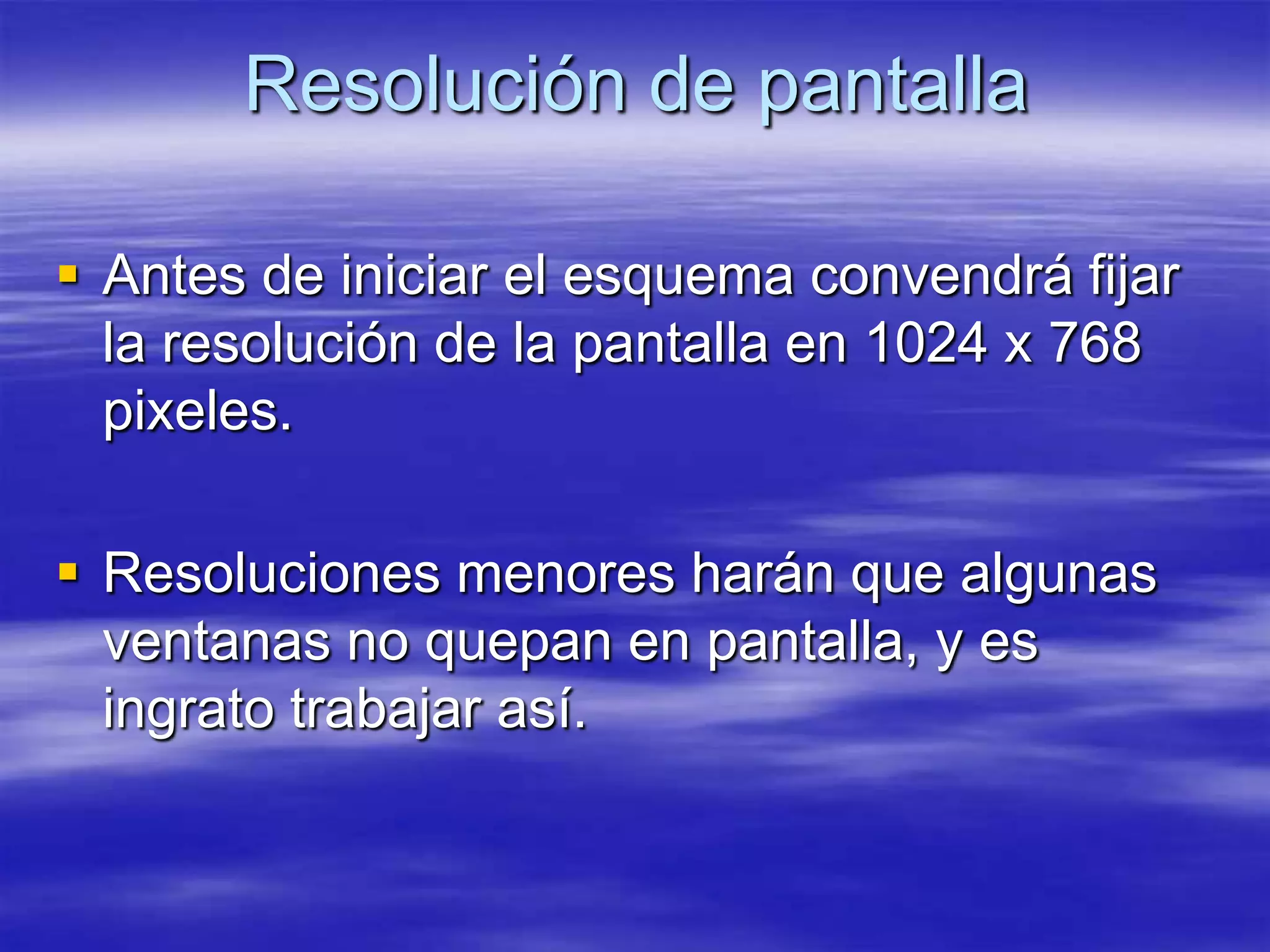 Resolución de pantalla

 Antes de iniciar el esquema convendrá fijar
  la resolución de la pantalla en 1024 x 768
  pixeles.

 Resoluciones menores harán que algunas
  ventanas no quepan en pantalla, y es
  ingrato trabajar así.
 