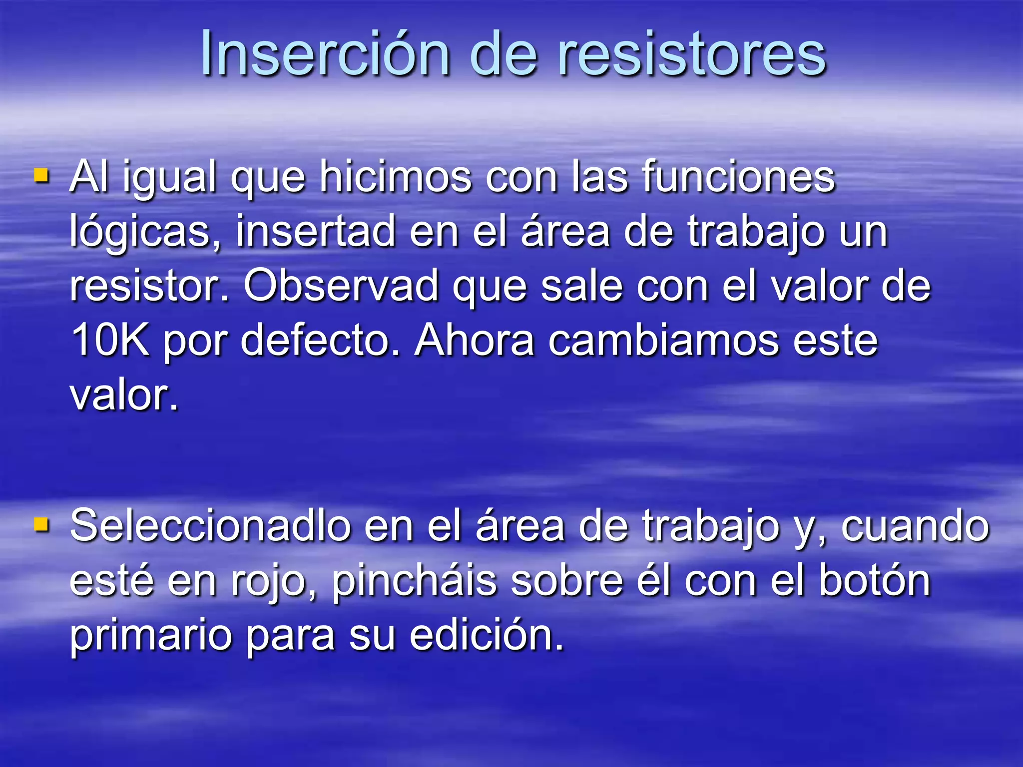 Inserción de resistores
 Al igual que hicimos con las funciones
  lógicas, insertad en el área de trabajo un
  resistor. Observad que sale con el valor de
  10K por defecto. Ahora cambiamos este
  valor.

 Seleccionadlo en el área de trabajo y, cuando
  esté en rojo, pincháis sobre él con el botón
  primario para su edición.
 