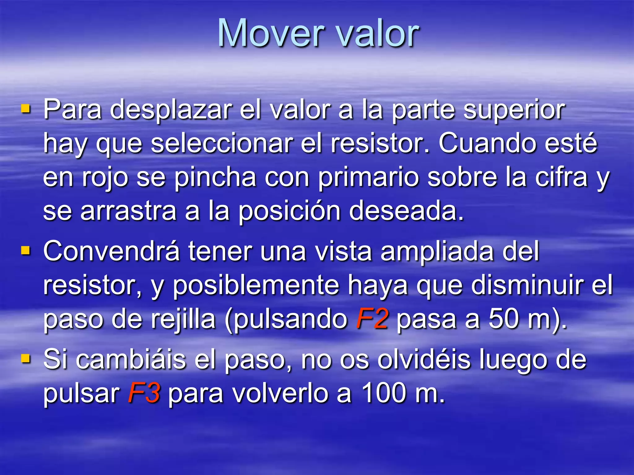 Mover valor
 Para desplazar el valor a la parte superior
  hay que seleccionar el resistor. Cuando esté
  en rojo se pincha con primario sobre la cifra y
  se arrastra a la posición deseada.
 Convendrá tener una vista ampliada del
  resistor, y posiblemente haya que disminuir el
  paso de rejilla (pulsando F2 pasa a 50 m).
 Si cambiáis el paso, no os olvidéis luego de
  pulsar F3 para volverlo a 100 m.
 