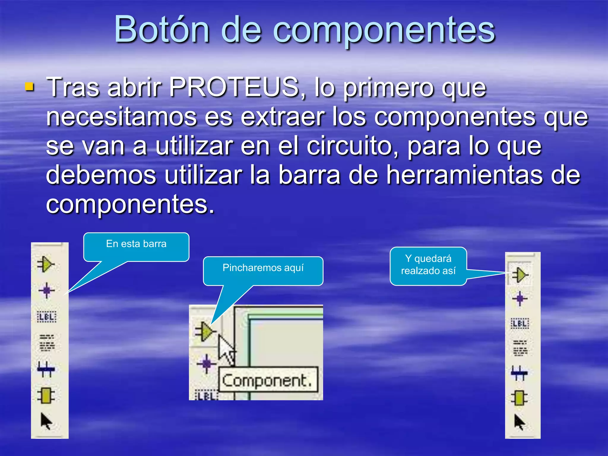 Botón de componentes
 Tras abrir PROTEUS, lo primero que
  necesitamos es extraer los componentes que
  se van a utilizar en el circuito, para lo que
  debemos utilizar la barra de herramientas de
  componentes.
      En esta barra
                                          Y quedará
                      Pincharemos aquí   realzado así
 