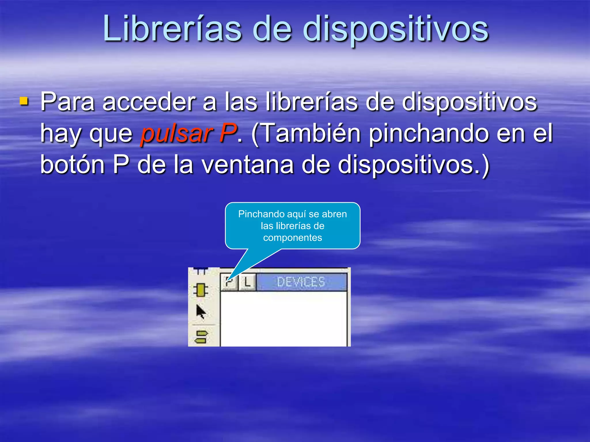 Librerías de dispositivos
 Para acceder a las librerías de dispositivos
  hay que pulsar P. (También pinchando en el
  botón P de la ventana de dispositivos.)
                  Pinchando aquí se abren
                       las librerías de
                        componentes
 