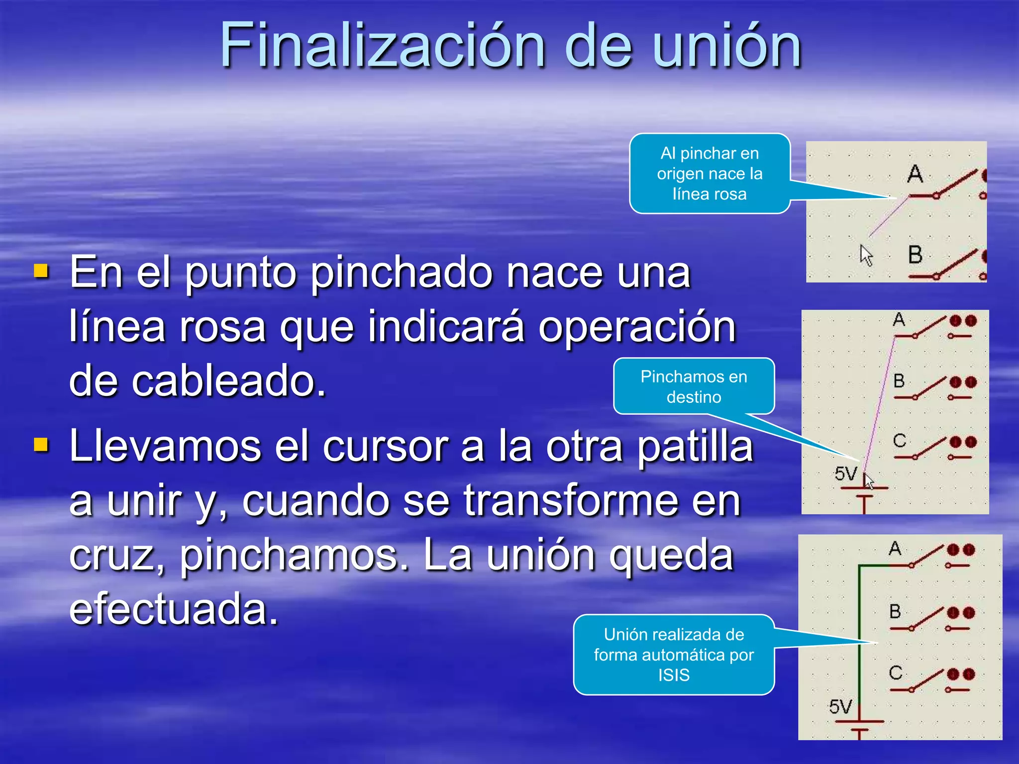 Finalización de unión
                                    Al pinchar en
                                    origen nace la
                                      línea rosa




 En el punto pinchado nace una
  línea rosa que indicará operación
  de cableado.                    Pinchamos en
                                     destino


 Llevamos el cursor a la otra patilla
  a unir y, cuando se transforme en
  cruz, pinchamos. La unión queda
  efectuada.                   Unión realizada de
                             forma automática por
                                      ISIS
 