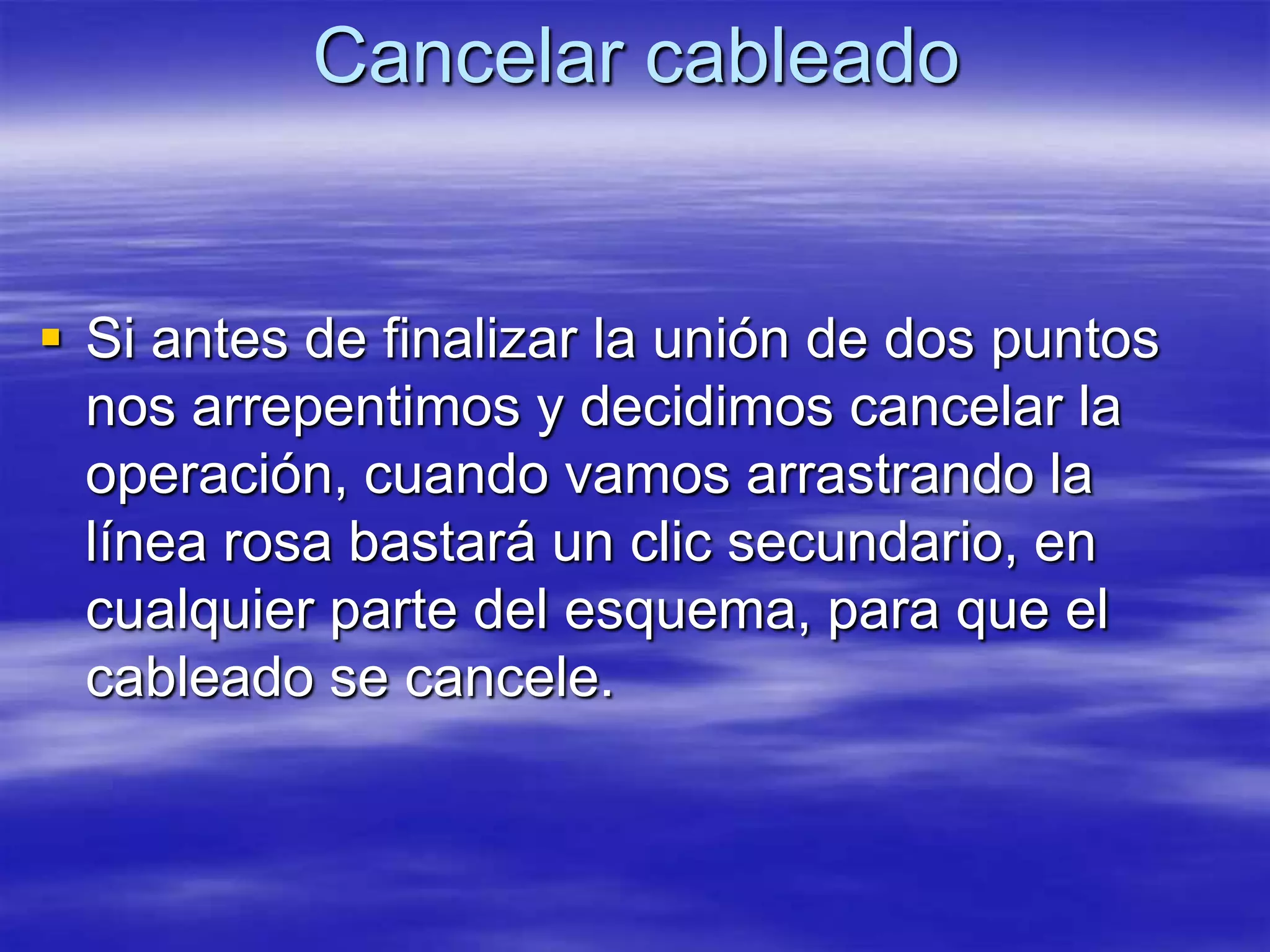 Cancelar cableado


 Si antes de finalizar la unión de dos puntos
  nos arrepentimos y decidimos cancelar la
  operación, cuando vamos arrastrando la
  línea rosa bastará un clic secundario, en
  cualquier parte del esquema, para que el
  cableado se cancele.
 