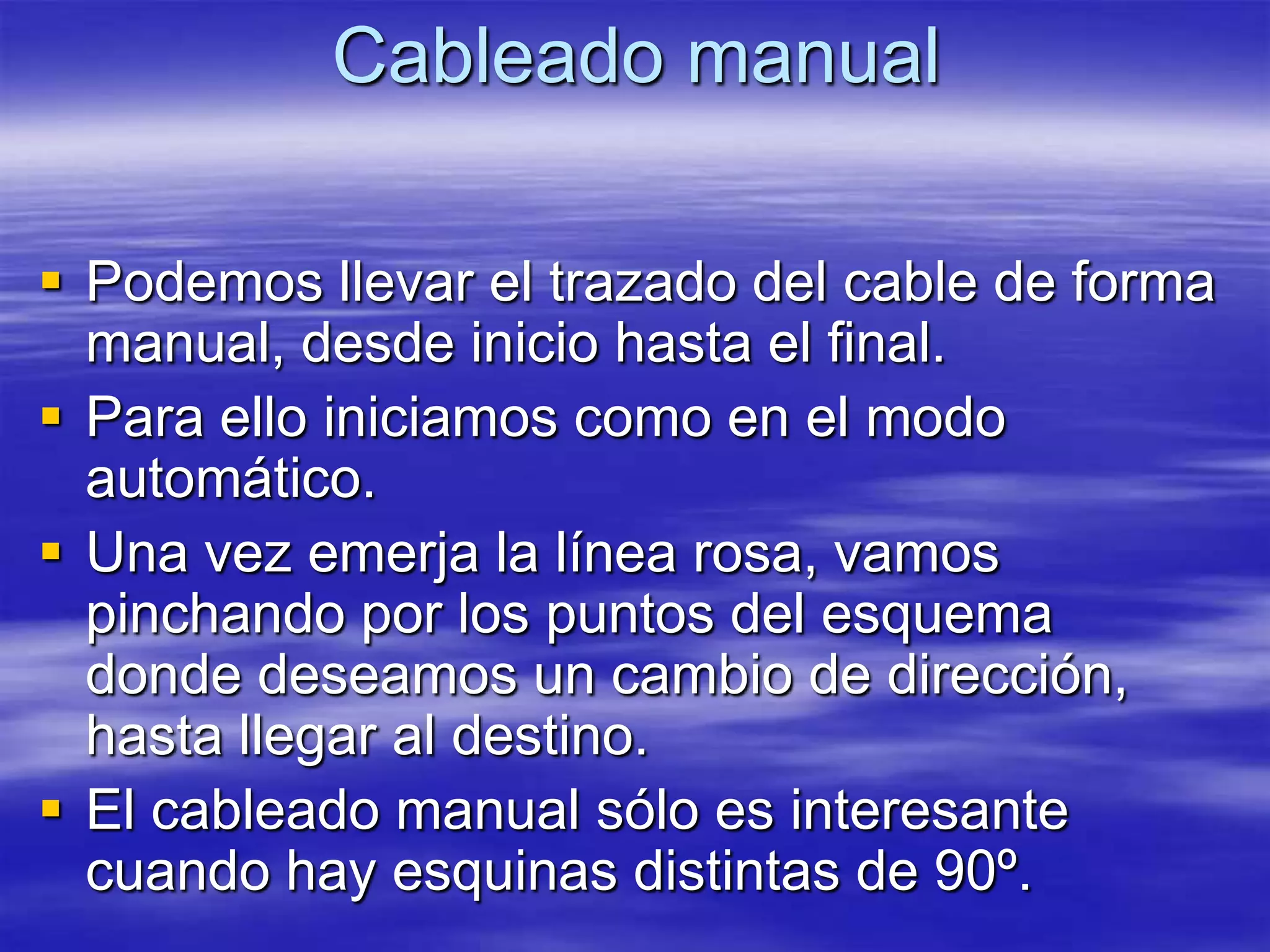 Cableado manual

 Podemos llevar el trazado del cable de forma
  manual, desde inicio hasta el final.
 Para ello iniciamos como en el modo
  automático.
 Una vez emerja la línea rosa, vamos
  pinchando por los puntos del esquema
  donde deseamos un cambio de dirección,
  hasta llegar al destino.
 El cableado manual sólo es interesante
  cuando hay esquinas distintas de 90º.
 