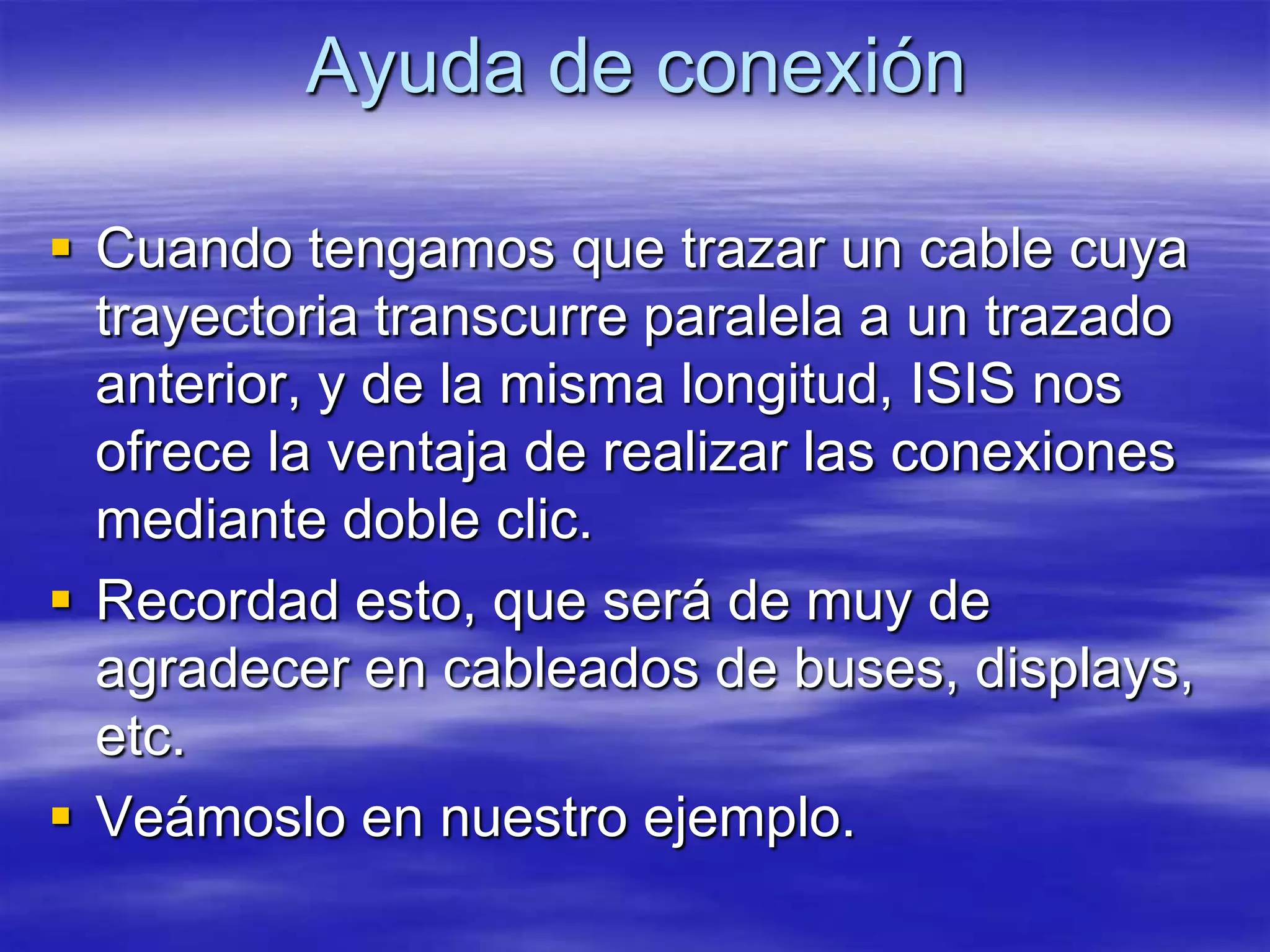 Ayuda de conexión

 Cuando tengamos que trazar un cable cuya
  trayectoria transcurre paralela a un trazado
  anterior, y de la misma longitud, ISIS nos
  ofrece la ventaja de realizar las conexiones
  mediante doble clic.
 Recordad esto, que será de muy de
  agradecer en cableados de buses, displays,
  etc.
 Veámoslo en nuestro ejemplo.
 