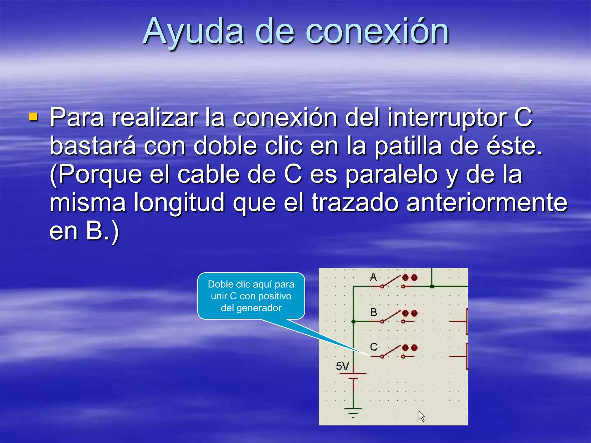 Ayuda de conexión

 Para realizar la conexión del interruptor C
  bastará con doble clic en la patilla de éste.
  (Porque el cable de C es paralelo y de la
  misma longitud que el trazado anteriormente
  en B.)
               Doble clic aquí para
               unir C con positivo
                 del generador
 