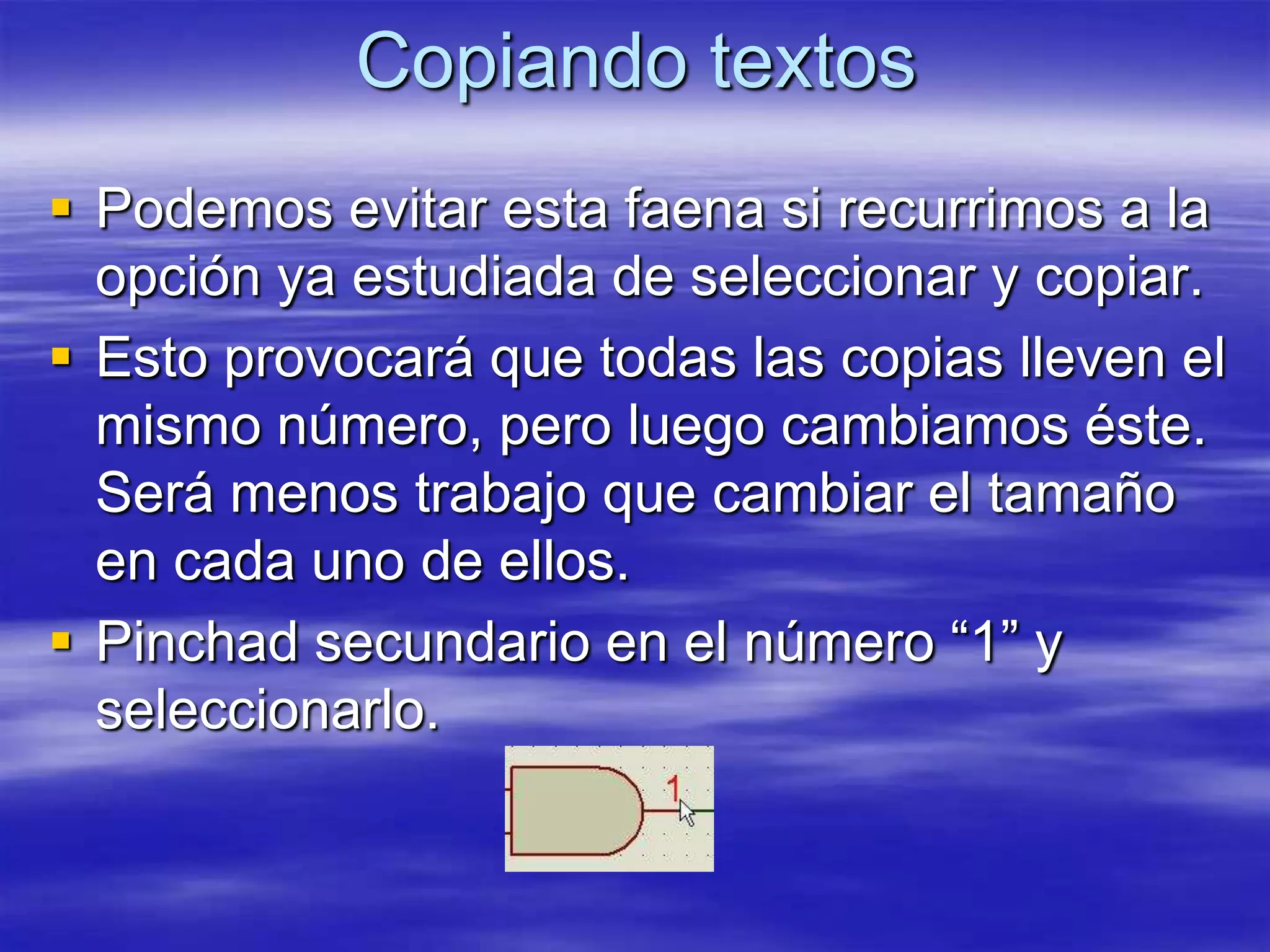 Copiando textos
 Podemos evitar esta faena si recurrimos a la
  opción ya estudiada de seleccionar y copiar.
 Esto provocará que todas las copias lleven el
  mismo número, pero luego cambiamos éste.
  Será menos trabajo que cambiar el tamaño
  en cada uno de ellos.
 Pinchad secundario en el número “1” y
  seleccionarlo.
 