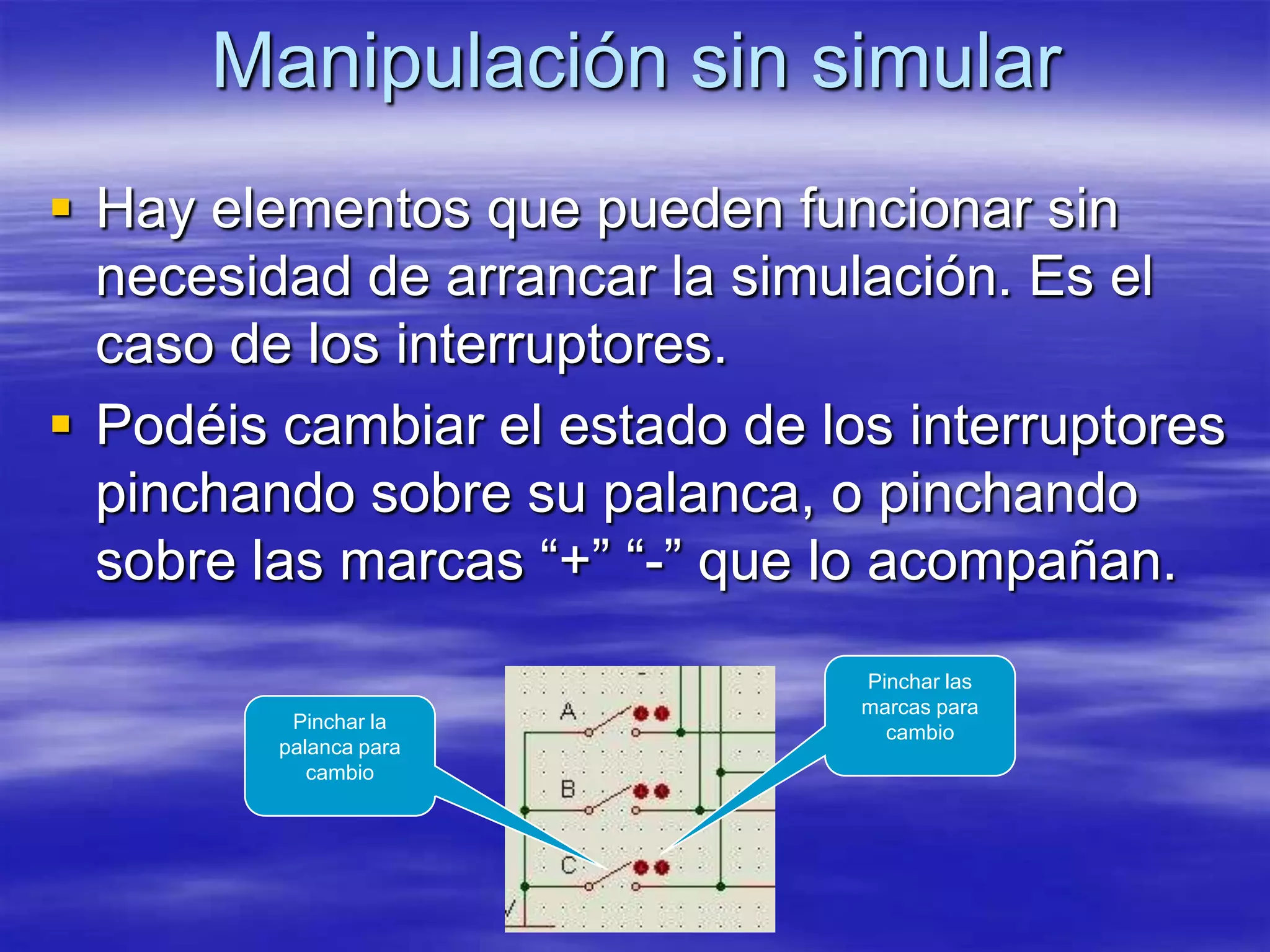 Manipulación sin simular
 Hay elementos que pueden funcionar sin
  necesidad de arrancar la simulación. Es el
  caso de los interruptores.
 Podéis cambiar el estado de los interruptores
  pinchando sobre su palanca, o pinchando
  sobre las marcas “+” “-” que lo acompañan.
                                Pinchar las
                                marcas para
          Pinchar la
                                  cambio
         palanca para
            cambio
 