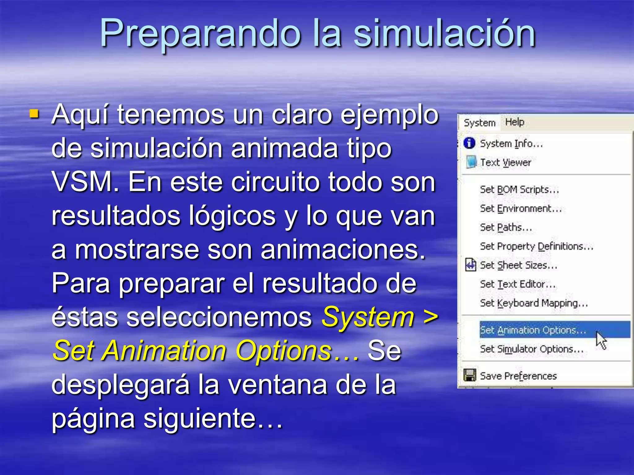 Preparando la simulación

 Aquí tenemos un claro ejemplo
  de simulación animada tipo
  VSM. En este circuito todo son
  resultados lógicos y lo que van
  a mostrarse son animaciones.
  Para preparar el resultado de
  éstas seleccionemos System >
  Set Animation Options… Se
  desplegará la ventana de la
  página siguiente…
 