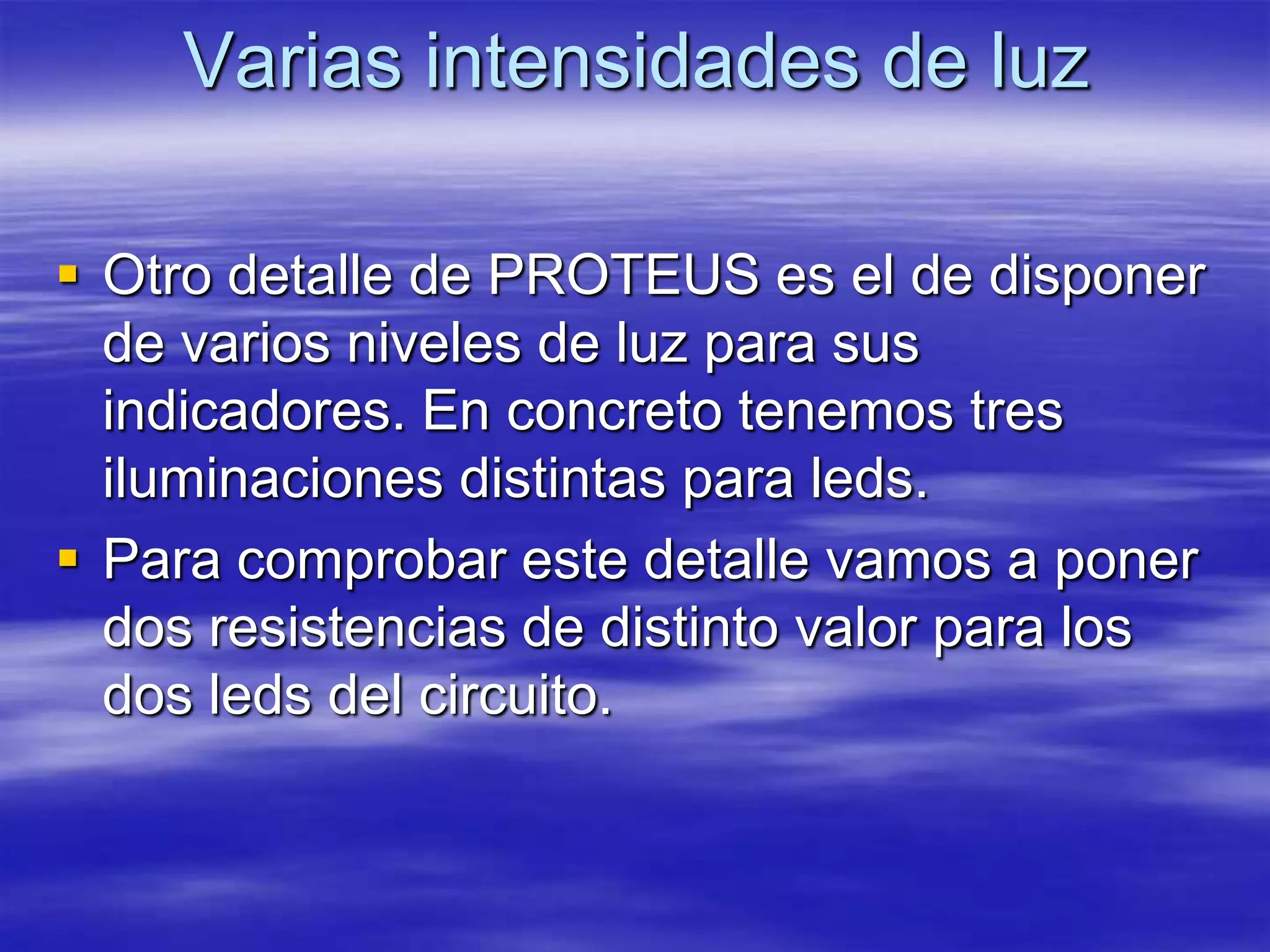 Varias intensidades de luz

 Otro detalle de PROTEUS es el de disponer
  de varios niveles de luz para sus
  indicadores. En concreto tenemos tres
  iluminaciones distintas para leds.
 Para comprobar este detalle vamos a poner
  dos resistencias de distinto valor para los
  dos leds del circuito.
 
