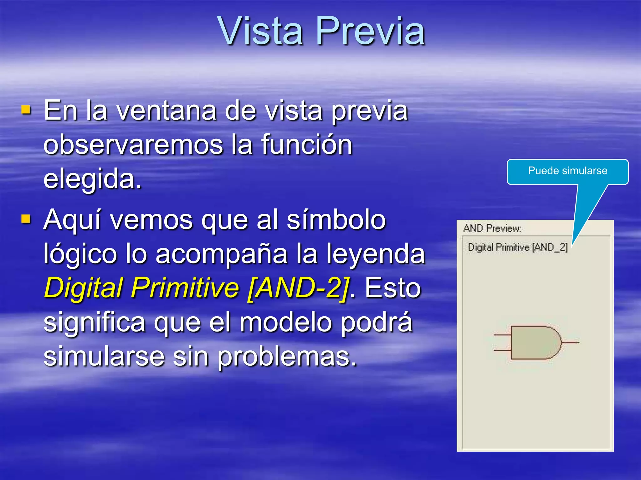 Vista Previa
 En la ventana de vista previa
  observaremos la función
                                    Puede simularse
  elegida.
 Aquí vemos que al símbolo
  lógico lo acompaña la leyenda
  Digital Primitive [AND-2]. Esto
  significa que el modelo podrá
  simularse sin problemas.
 