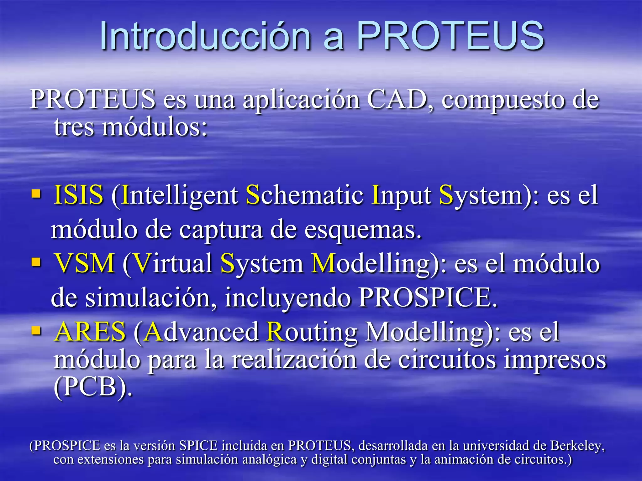 Introducción a PROTEUS
PROTEUS es una aplicación CAD, compuesto de
 tres módulos:

 ISIS (Intelligent Schematic Input System): es el
  módulo de captura de esquemas.
 VSM (Virtual System Modelling): es el módulo
  de simulación, incluyendo PROSPICE.
 ARES (Advanced Routing Modelling): es el
  módulo para la realización de circuitos impresos
  (PCB).
(PROSPICE es la versión SPICE incluida en PROTEUS, desarrollada en la universidad de Berkeley,
   con extensiones para simulación analógica y digital conjuntas y la animación de circuitos.)
 