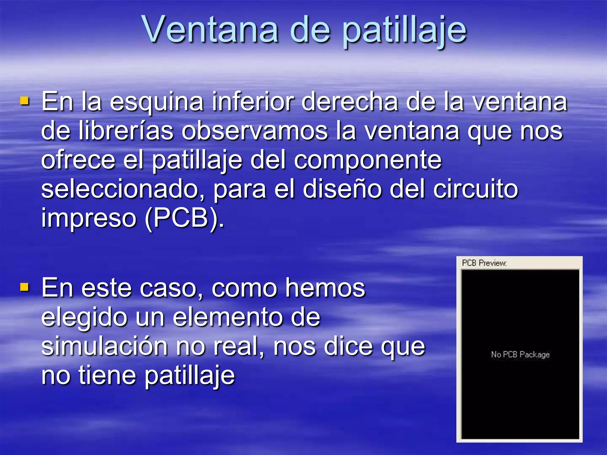 Ventana de patillaje
 En la esquina inferior derecha de la ventana
  de librerías observamos la ventana que nos
  ofrece el patillaje del componente
  seleccionado, para el diseño del circuito
  impreso (PCB).

 En este caso, como hemos
  elegido un elemento de
  simulación no real, nos dice que
  no tiene patillaje
 