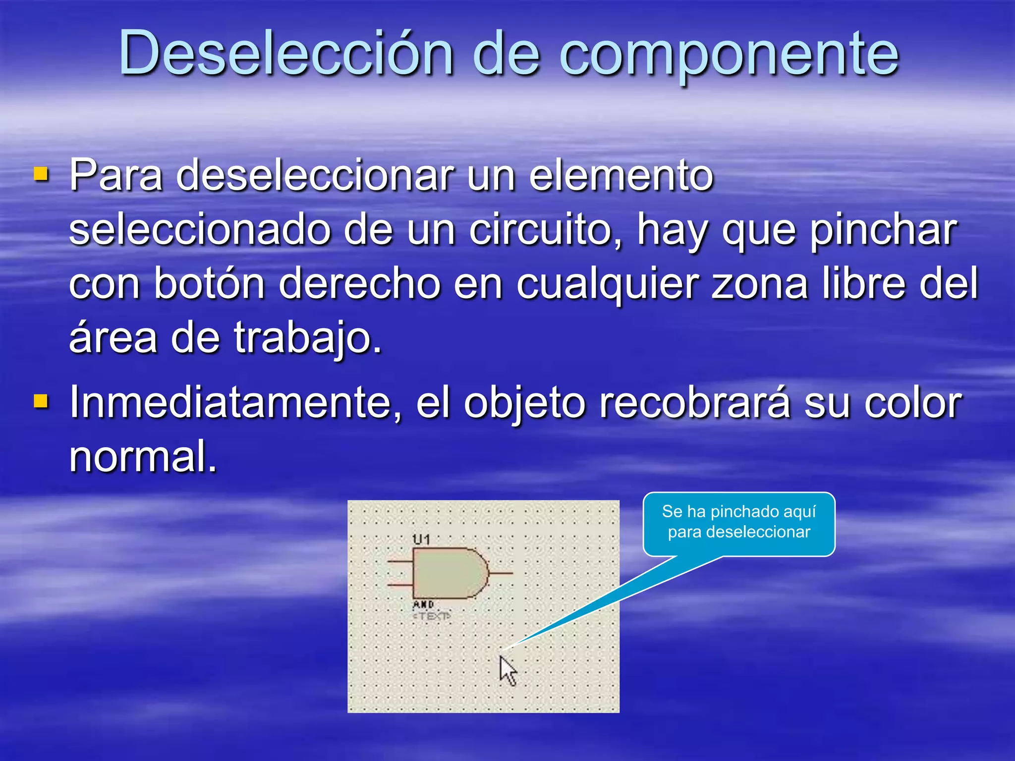 Deselección de componente
 Para deseleccionar un elemento
  seleccionado de un circuito, hay que pinchar
  con botón derecho en cualquier zona libre del
  área de trabajo.
 Inmediatamente, el objeto recobrará su color
  normal.
                               Se ha pinchado aquí
                                para deseleccionar
 