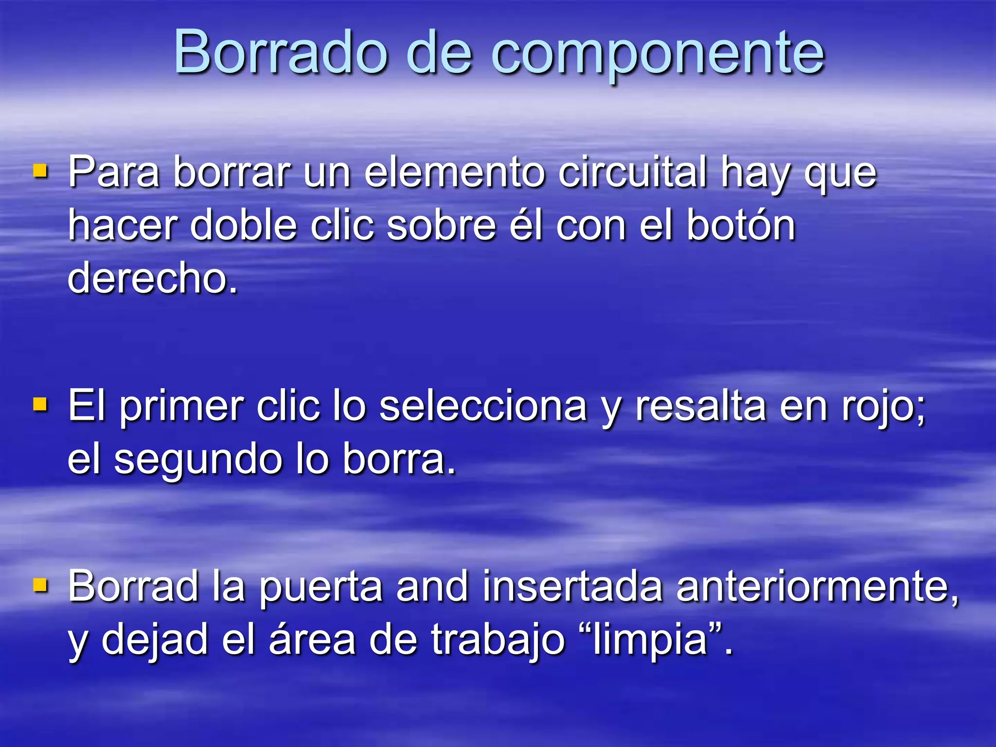 Borrado de componente
 Para borrar un elemento circuital hay que
  hacer doble clic sobre él con el botón
  derecho.

 El primer clic lo selecciona y resalta en rojo;
  el segundo lo borra.

 Borrad la puerta and insertada anteriormente,
  y dejad el área de trabajo “limpia”.
 
