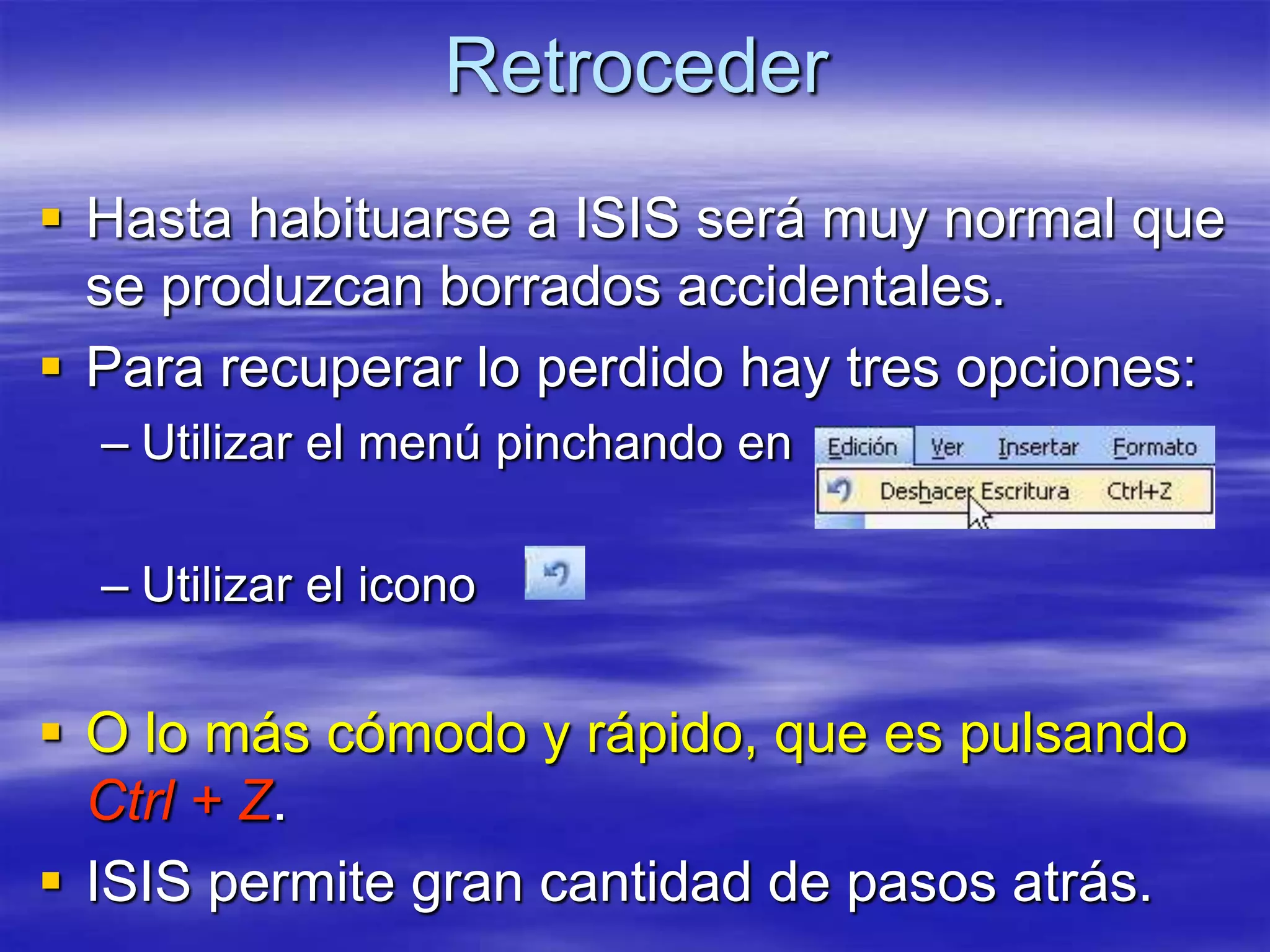 Retroceder
 Hasta habituarse a ISIS será muy normal que
  se produzcan borrados accidentales.
 Para recuperar lo perdido hay tres opciones:
  – Utilizar el menú pinchando en

  – Utilizar el icono


 O lo más cómodo y rápido, que es pulsando
  Ctrl + Z.
 ISIS permite gran cantidad de pasos atrás.
 