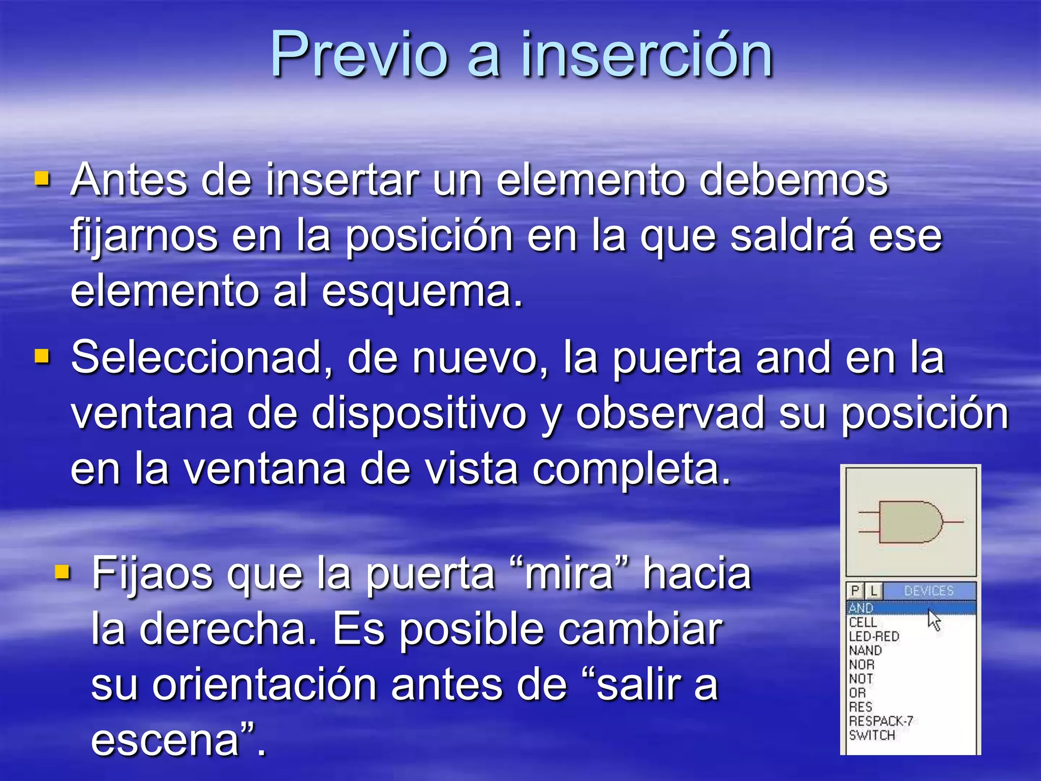 Previo a inserción
 Antes de insertar un elemento debemos
  fijarnos en la posición en la que saldrá ese
  elemento al esquema.
 Seleccionad, de nuevo, la puerta and en la
  ventana de dispositivo y observad su posición
  en la ventana de vista completa.

 Fijaos que la puerta “mira” hacia
  la derecha. Es posible cambiar
  su orientación antes de “salir a
  escena”.
 