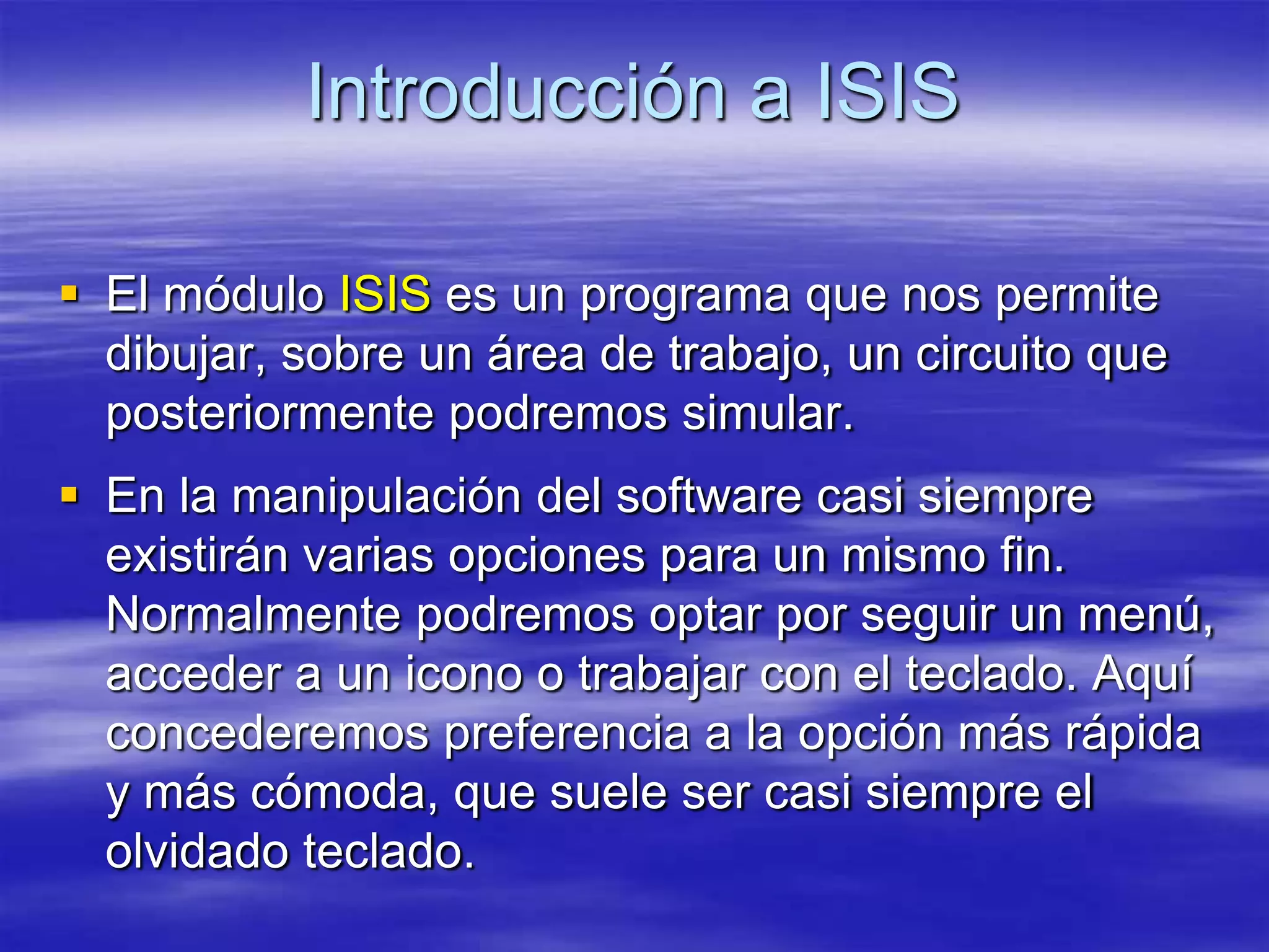 Introducción a ISIS

 El módulo ISIS es un programa que nos permite
  dibujar, sobre un área de trabajo, un circuito que
  posteriormente podremos simular.
 En la manipulación del software casi siempre
  existirán varias opciones para un mismo fin.
  Normalmente podremos optar por seguir un menú,
  acceder a un icono o trabajar con el teclado. Aquí
  concederemos preferencia a la opción más rápida
  y más cómoda, que suele ser casi siempre el
  olvidado teclado.
 