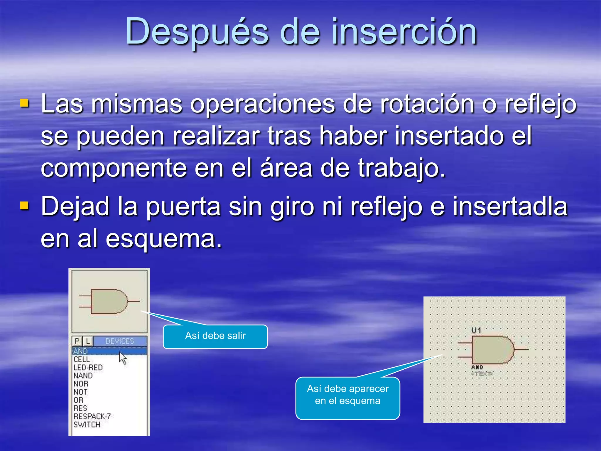 Después de inserción
 Las mismas operaciones de rotación o reflejo
  se pueden realizar tras haber insertado el
  componente en el área de trabajo.
 Dejad la puerta sin giro ni reflejo e insertadla
  en al esquema.


              Así debe salir




                               Así debe aparecer
                                en el esquema
 