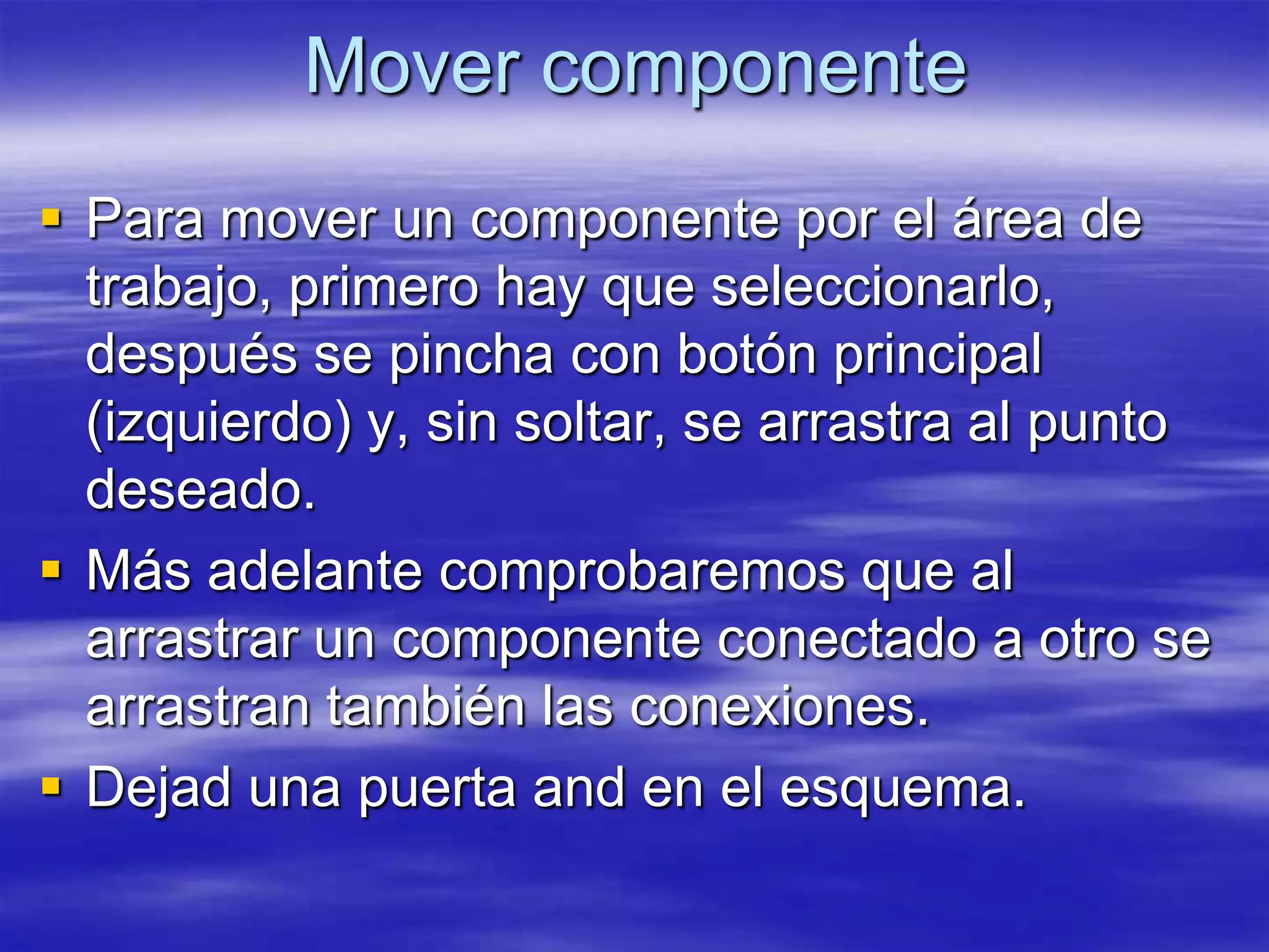 Mover componente
 Para mover un componente por el área de
  trabajo, primero hay que seleccionarlo,
  después se pincha con botón principal
  (izquierdo) y, sin soltar, se arrastra al punto
  deseado.
 Más adelante comprobaremos que al
  arrastrar un componente conectado a otro se
  arrastran también las conexiones.
 Dejad una puerta and en el esquema.
 