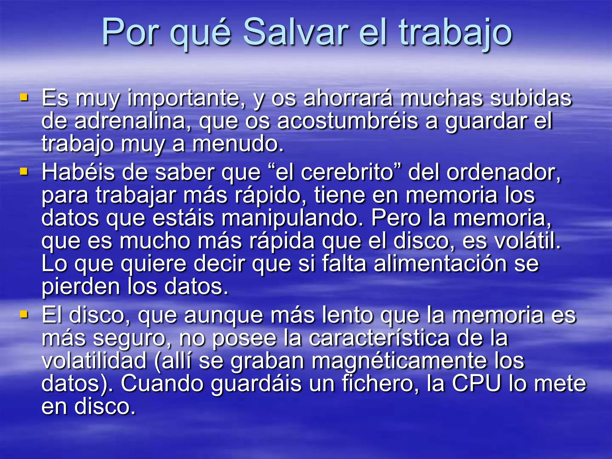 Por qué Salvar el trabajo
 Es muy importante, y os ahorrará muchas subidas
  de adrenalina, que os acostumbréis a guardar el
  trabajo muy a menudo.
 Habéis de saber que “el cerebrito” del ordenador,
  para trabajar más rápido, tiene en memoria los
  datos que estáis manipulando. Pero la memoria,
  que es mucho más rápida que el disco, es volátil.
  Lo que quiere decir que si falta alimentación se
  pierden los datos.
 El disco, que aunque más lento que la memoria es
  más seguro, no posee la característica de la
  volatilidad (allí se graban magnéticamente los
  datos). Cuando guardáis un fichero, la CPU lo mete
  en disco.
 