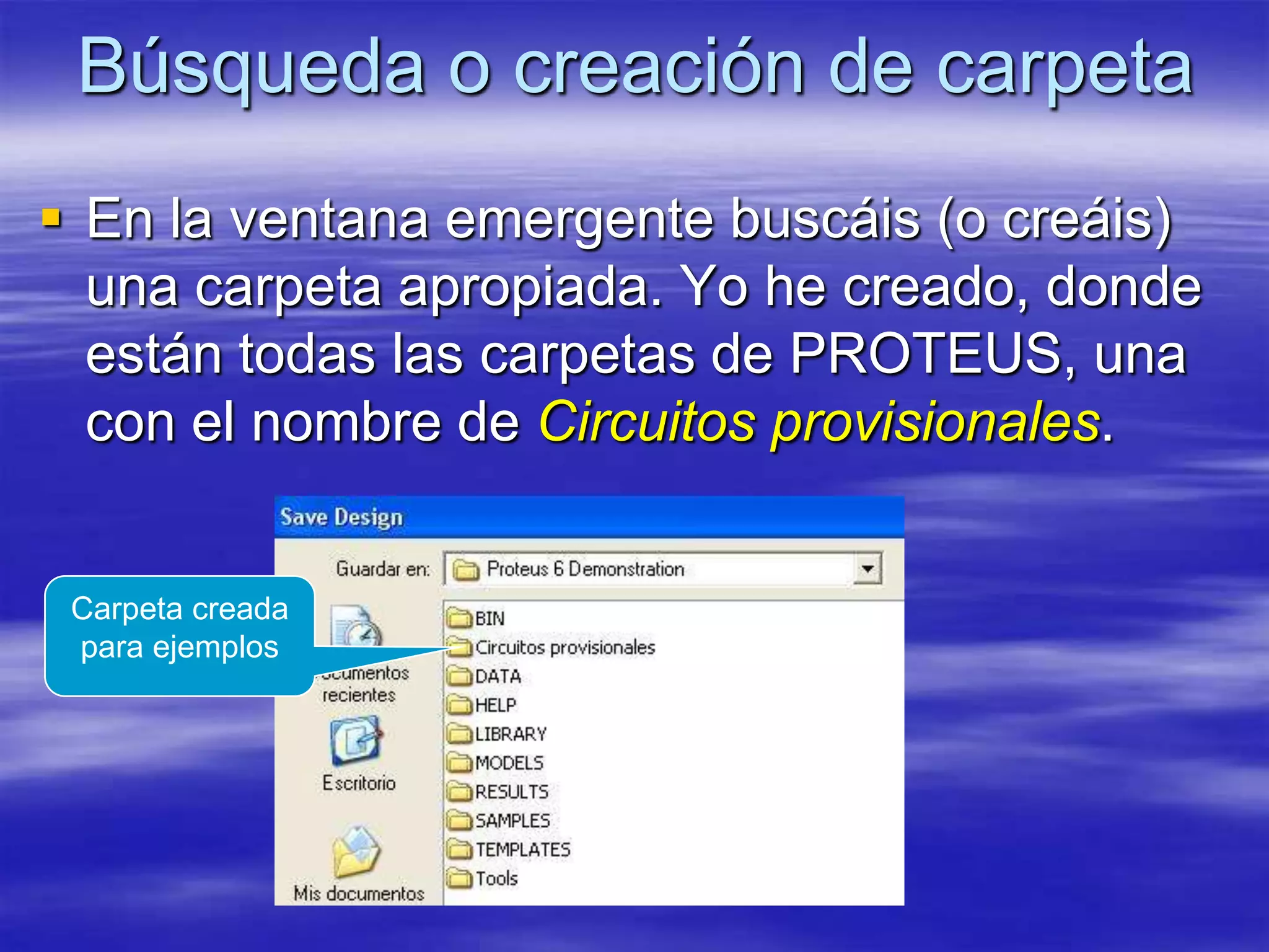 Búsqueda o creación de carpeta
 En la ventana emergente buscáis (o creáis)
  una carpeta apropiada. Yo he creado, donde
  están todas las carpetas de PROTEUS, una
  con el nombre de Circuitos provisionales.


 Carpeta creada
 para ejemplos
 