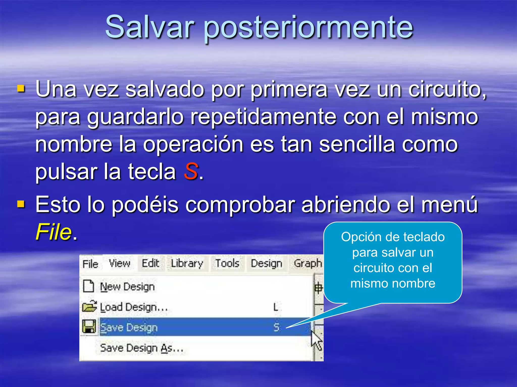 Salvar posteriormente
 Una vez salvado por primera vez un circuito,
  para guardarlo repetidamente con el mismo
  nombre la operación es tan sencilla como
  pulsar la tecla S.
 Esto lo podéis comprobar abriendo el menú
  File.                        Opción de teclado
                                  para salvar un
                                  circuito con el
                                  mismo nombre
 