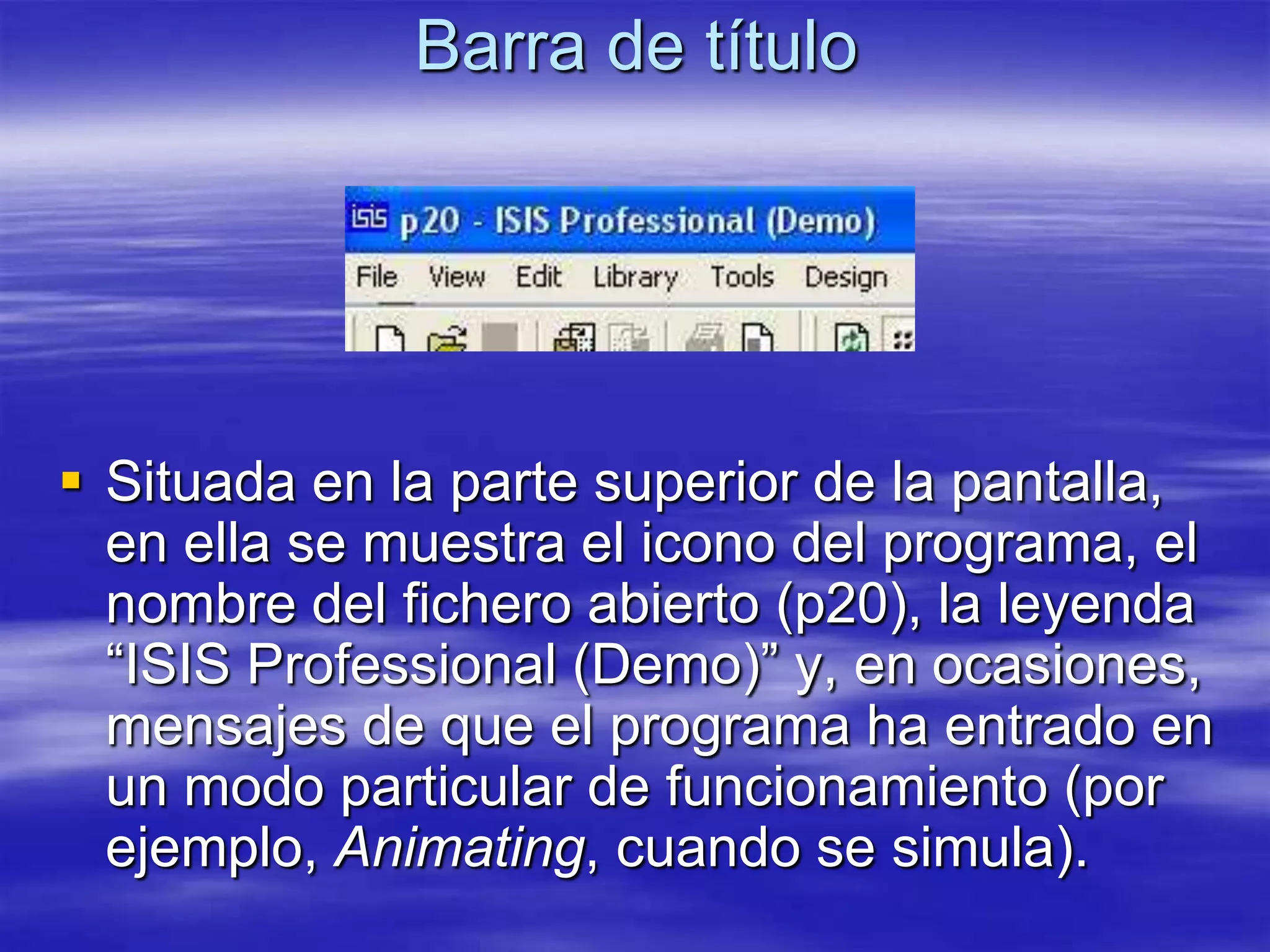 Barra de título




 Situada en la parte superior de la pantalla,
  en ella se muestra el icono del programa, el
  nombre del fichero abierto (p20), la leyenda
  “ISIS Professional (Demo)” y, en ocasiones,
  mensajes de que el programa ha entrado en
  un modo particular de funcionamiento (por
  ejemplo, Animating, cuando se simula).
 
