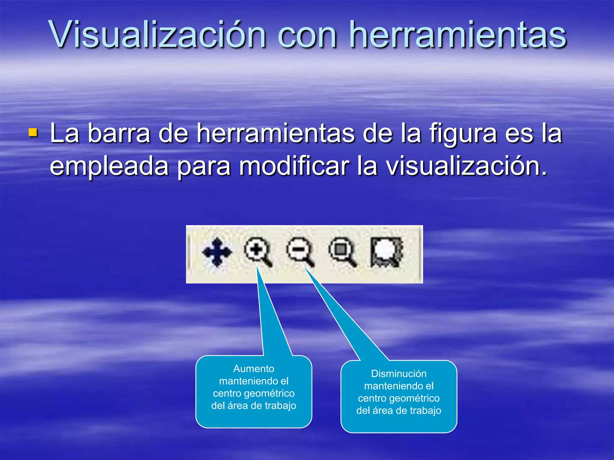 Visualización con herramientas

 La barra de herramientas de la figura es la
  empleada para modificar la visualización.




                    Aumento             Disminución
                manteniendo el        manteniendo el
               centro geométrico     centro geométrico
               del área de trabajo   del área de trabajo
 