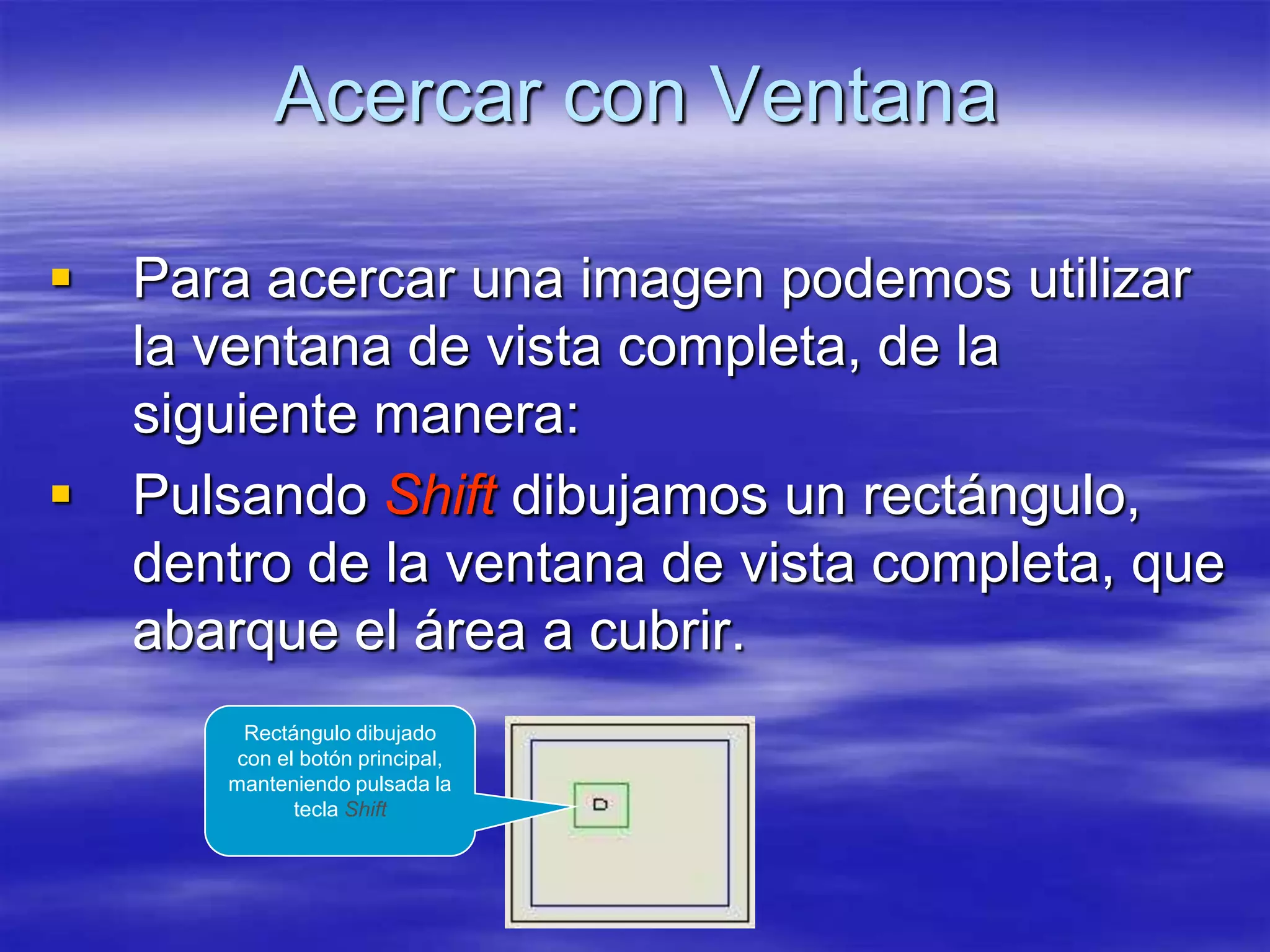 Acercar con Ventana

   Para acercar una imagen podemos utilizar
    la ventana de vista completa, de la
    siguiente manera:
   Pulsando Shift dibujamos un rectángulo,
    dentro de la ventana de vista completa, que
    abarque el área a cubrir.
         Rectángulo dibujado
        con el botón principal,
       manteniendo pulsada la
              tecla Shift
 