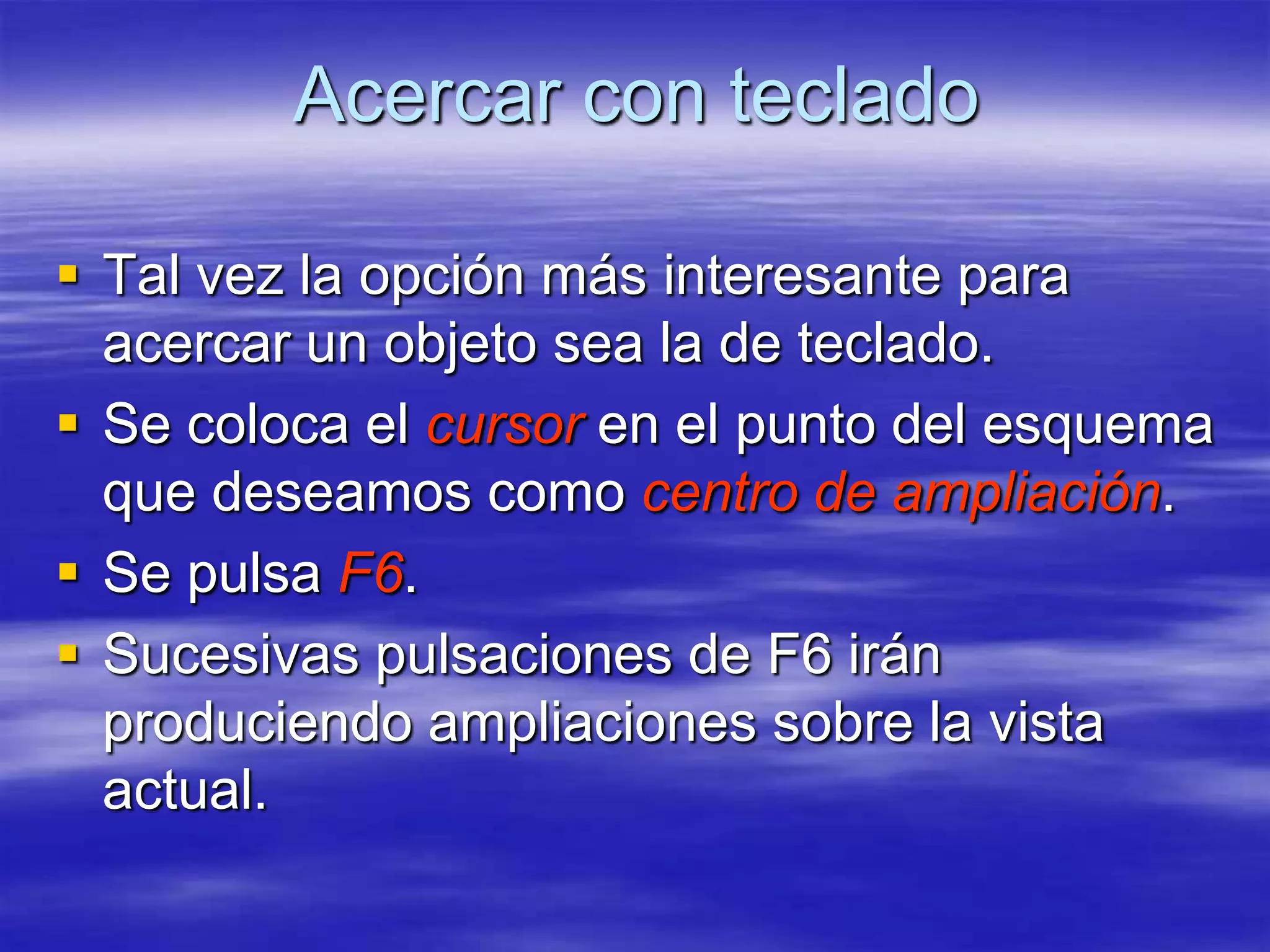 Acercar con teclado

 Tal vez la opción más interesante para
  acercar un objeto sea la de teclado.
 Se coloca el cursor en el punto del esquema
  que deseamos como centro de ampliación.
 Se pulsa F6.
 Sucesivas pulsaciones de F6 irán
  produciendo ampliaciones sobre la vista
  actual.
 